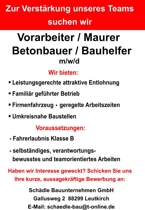 Zur Verstärkung unseres Teams suchen wir Vorarbeiter / Maurer Betonbauer / Bauhelfer m/w/d Haben wir Interesse geweckt? Schicken Sie uns Ihre kurze, aussagekräftige Bewerbung an: Schädle Bauunternehmen GmbH Gallusweg 2  88299 Leutkirch E-Mail: schaedle-bau@t-online.de